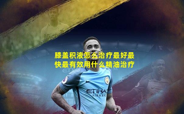 膝盖积液怎么治疗最好最快最有效用什么精油治疗