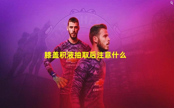 膝盖积液抽取后注意什么