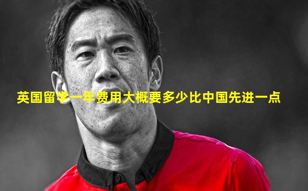 英国留学一年费用大概要多少比中国先进一点