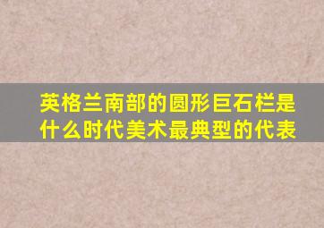 英格兰南部的圆形巨石栏是什么时代美术最典型的代表