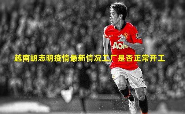 越南胡志明疫情最新情况工厂是否正常开工
