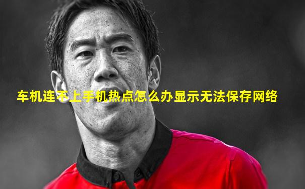 车机连不上手机热点怎么办显示无法保存网络