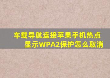 车载导航连接苹果手机热点显示WPA2保护怎么取消
