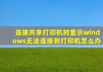 连接共享打印机时显示windows无法连接到打印机怎么办