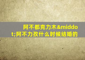 阿不都克力木·阿不力孜什么时候结婚的