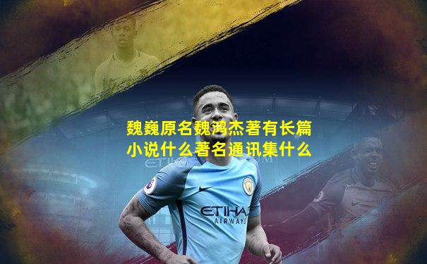 魏巍原名魏鸿杰著有长篇小说什么著名通讯集什么